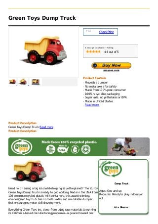 Green Toys Dump Truck

                                                               Price :
                                                                         Check Price



                                                              Average Customer Rating

                                                                             4.6 out of 5




                                                          Product Feature
                                                          q   Moveable dumper
                                                          q   No metal axels for safety
                                                          q   Made from 100% post consumer
                                                          q   100% recyclable packaging
                                                          q   Super safe: no phthalates or BPA
                                                          q   Made in United States
                                                          q   Read more




Product Description
Green Toys Dump Truck Read more
Product Description




                                                                                        Dump Truck

Need help hauling a big load while helping save the planet? The sturdy
Green Toys Dump Truck is ready to get working. Made in the USA from Ages: One and up
100 percent recycled plastic milk containers, this award-winning,      Requires: Ready to play indoors or
eco-designed toy truck has no metal axles and a workable dumper        out
that encourages motor skill development.
                                                                                        At a Glance:
Everything Green Toys Inc. does--from using raw materials to running
its California-based manufacturing processes--is geared toward one
 
