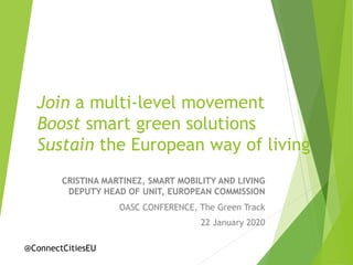 Join a multi-level movement
Boost smart green solutions
Sustain the European way of living
CRISTINA MARTINEZ, SMART MOBILITY AND LIVING
DEPUTY HEAD OF UNIT, EUROPEAN COMMISSION
OASC CONFERENCE, The Green Track
22 January 2020
@ConnectCitiesEU
 