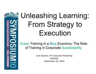 Unleashing Learning:
From Strategy to
Execution
Green Training in a Blue Economy: The Role
of Training in Corporate Sustainability
Julie Ogilvie, VP Corporate Marketing
SkillSoft
September 29, 2010
 
