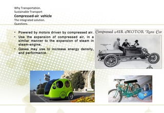 Why Transportation.
Sustainable Transport
Compressed-air vehicle
The integrated solution.
Questions.
• Powered by motors driven by compressed air.
• Use the expansion of compressed air, in a
similar manner to the expansion of steam in
steam-engine.
• Gases may use to increase energy density,
and performance.
 