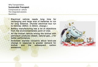 Why Transportation.
Sustainable Transport
Compressed-air vehicle
The integrated solution.
Questions.
• Electrical vehicle needs long time for
recharging and large size of batteries to run
for long distance. (Hundai electrical bus run
to 52miles -84Km- in 30min. charge.)
• Battery manufacturing has a lot of objections
from the environmentalists point of view.
• All the biofuel vehicle mixing the biofuel with
petroleum products (diesel, natural-gas,..) for
better performance.
• Scientists express concerns about land-use
change in response to greater demand for
biofuel and the subsequent carbon
emissions.
 