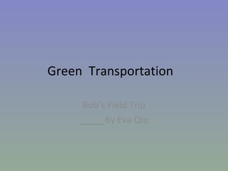 Green  Transportation Bob’s Field Trip _____By Eva Qiu 