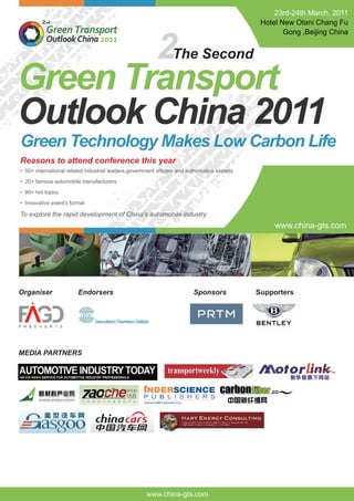 Green Technology Makes Low Carbon Life
23rd-24th March, 2011
Hotel New Otani Chang Fu
Gong ,Beijing China
Reasons to attend conference this year
• 50+ international related industrial leaders,government ofﬁcers and authoritative experts
• 20+ famous automobile manufacturers
• 80+ hot topics
• Innovative event’s format
To explore the rapid development of China’s automobile industry
2
Green Transport
Outlook China 2011
The Second
www.china-gts.com
Organiser Endorsers Sponsors Supporters
MEDIA PARTNERS
www.china-gts.com
 