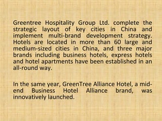 Greentree Hospitality Group Ltd. complete the
strategic layout of key cities in China and
implement multi-brand development strategy.
Hotels are located in more than 60 large and
medium-sized cities in China, and three major
brands including business hotels, express hotels
and hotel apartments have been established in an
all-round way.
In the same year, GreenTree Alliance Hotel, a mid-
end Business Hotel Alliance brand, was
innovatively launched.
 
