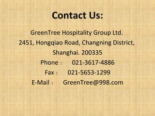 Contact Us:
GreenTree Hospitality Group Ltd.
2451, Hongqiao Road, Changning District,
Shanghai. 200335
Phone ： 021-3617-4886
Fax ： 021-5653-1299
E-Mail ： GreenTree@998.com
 