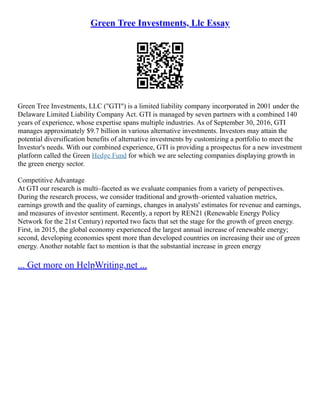 Green Tree Investments, Llc Essay
Green Tree Investments, LLC ("GTI") is a limited liability company incorporated in 2001 under the
Delaware Limited Liability Company Act. GTI is managed by seven partners with a combined 140
years of experience, whose expertise spans multiple industries. As of September 30, 2016, GTI
manages approximately $9.7 billion in various alternative investments. Investors may attain the
potential diversification benefits of alternative investments by customizing a portfolio to meet the
Investor's needs. With our combined experience, GTI is providing a prospectus for a new investment
platform called the Green Hedge Fund for which we are selecting companies displaying growth in
the green energy sector.
Competitive Advantage
At GTI our research is multi–faceted as we evaluate companies from a variety of perspectives.
During the research process, we consider traditional and growth–oriented valuation metrics,
earnings growth and the quality of earnings, changes in analysts' estimates for revenue and earnings,
and measures of investor sentiment. Recently, a report by REN21 (Renewable Energy Policy
Network for the 21st Century) reported two facts that set the stage for the growth of green energy.
First, in 2015, the global economy experienced the largest annual increase of renewable energy;
second, developing economies spent more than developed countries on increasing their use of green
energy. Another notable fact to mention is that the substantial increase in green energy
... Get more on HelpWriting.net ...
 