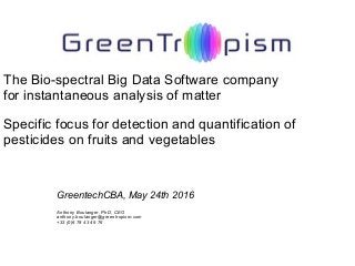 The Bio-spectral Big Data Software company
for instantaneous analysis of matter
Specific focus for detection and quantification of
pesticides on fruits and vegetables
GreentechCBA, May 24th 2016
Anthony Boulanger, PhD, CEO
anthony.boulanger@greentropism.com
+33 (0)6 78 43 49 76
 