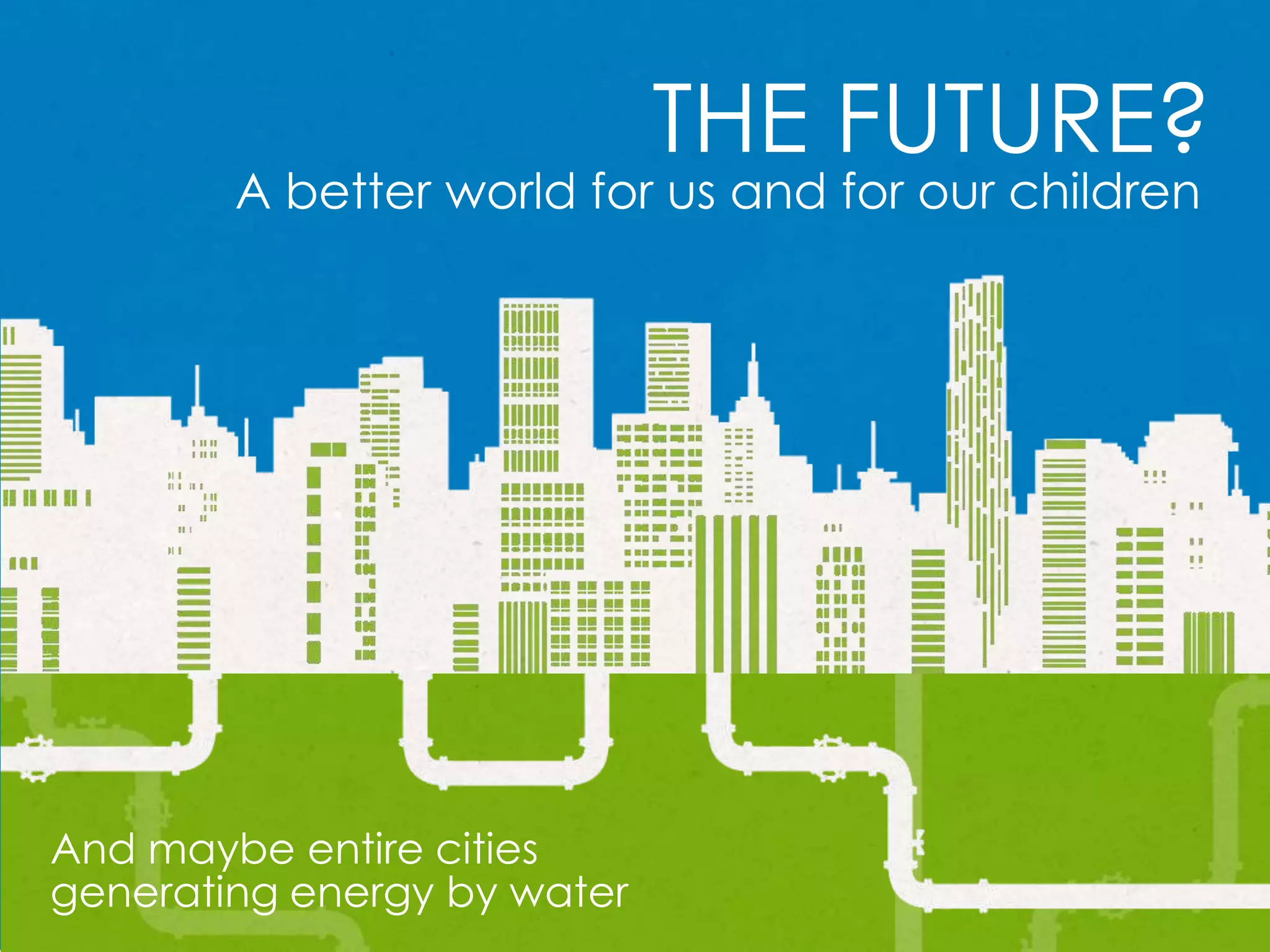 THE FUTURE?
A better world for us and for our children
And maybe entire cities
generating energy by water
 