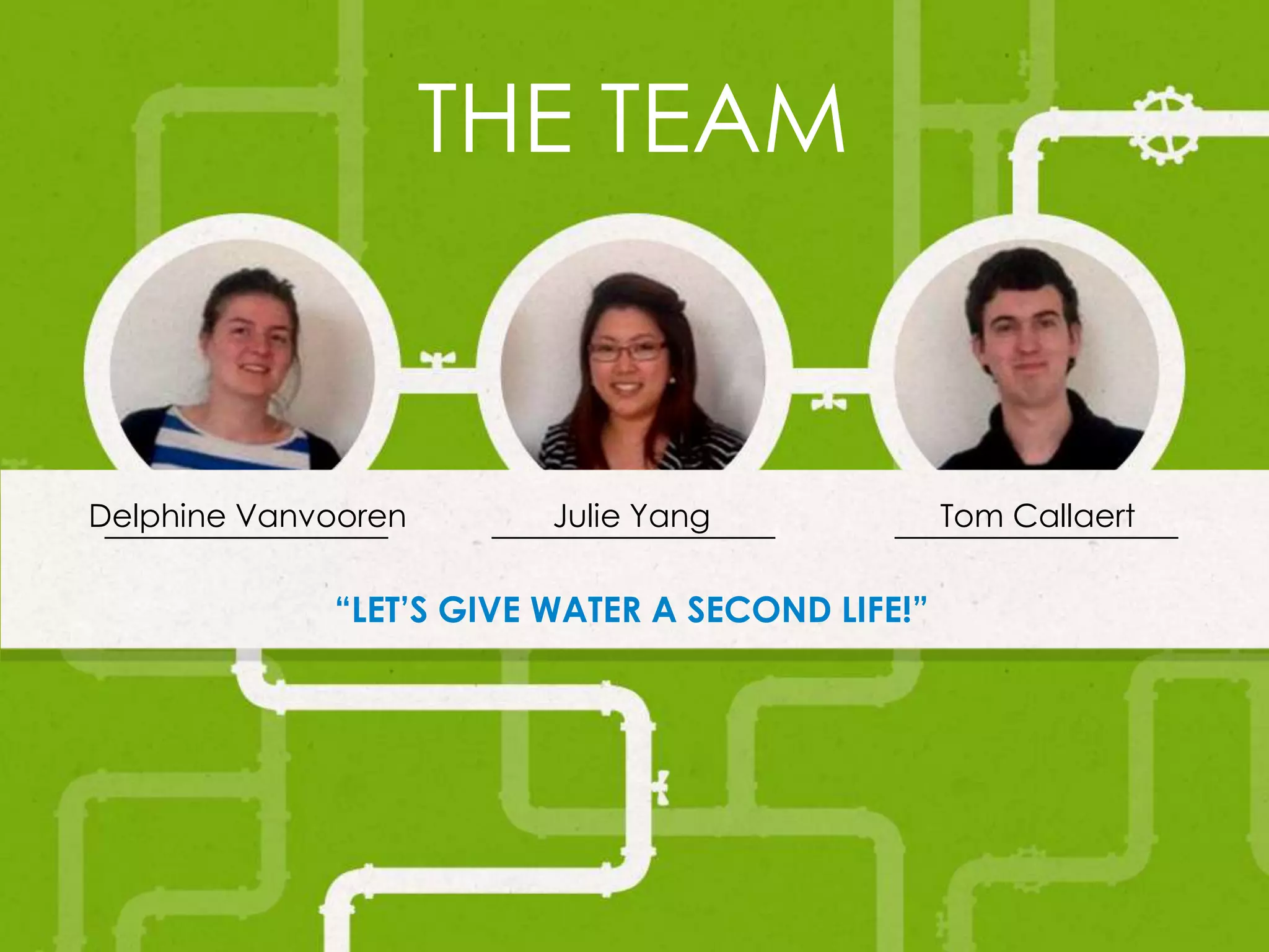 THE TEAM
Julie Yang
“LET’S GIVE WATER A SECOND LIFE!”
Delphine Vanvooren Tom Callaert
 