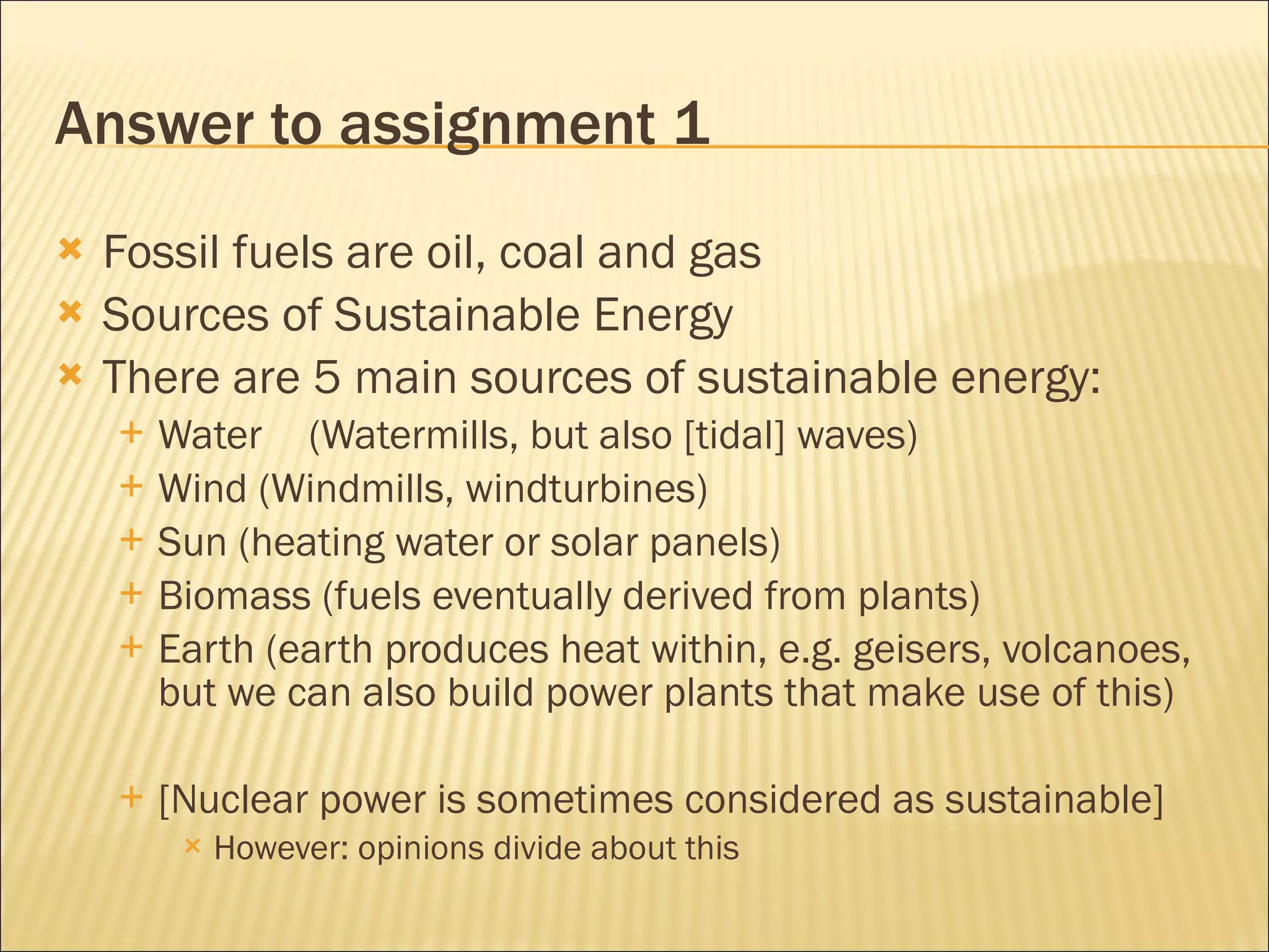 Answer to assignment 1 Fossil fuels are oil, coal and gas Sources of Sustainable Energy There are 5 main sources of sustainable energy: Water (Watermills, but also [tidal] waves) Wind (Windmills, windturbines) Sun (heating water or solar panels) Biomass (fuels eventually derived from plants) Earth (earth produces heat within, e.g. geisers, volcanoes, but we can also build power plants that make use of this) [Nuclear power is sometimes considered as sustainable] However: opinions divide about this 