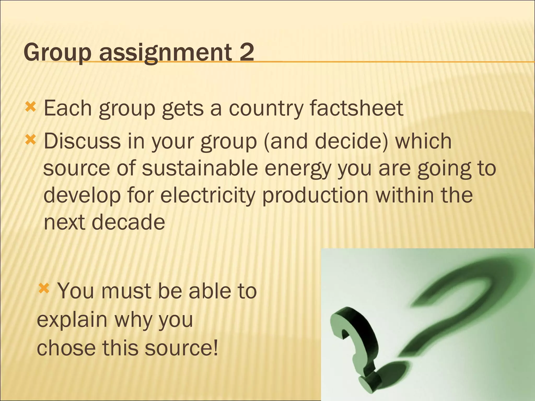 Group assignment 2 Each group gets a country factsheet Discuss in your group (and decide) which source of sustainable energy you are going to develop for electricity production within the next decade You must be able to explain why you chose this source! 