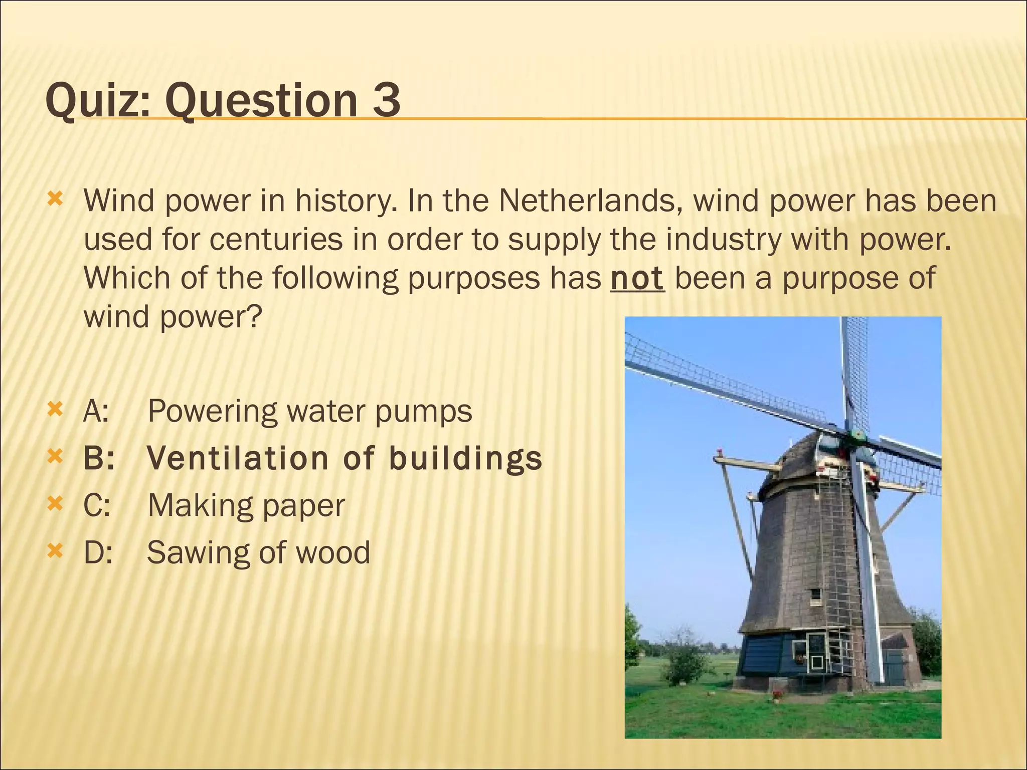 Quiz: Question 3 Wind power in history. In the Netherlands, wind power has been used for centuries in order to supply the industry with power. Which of the following purposes has  not  been a purpose of wind power? A:  Powering water pumps B:  Ventilation of buildings C: Making paper D: Sawing of wood 