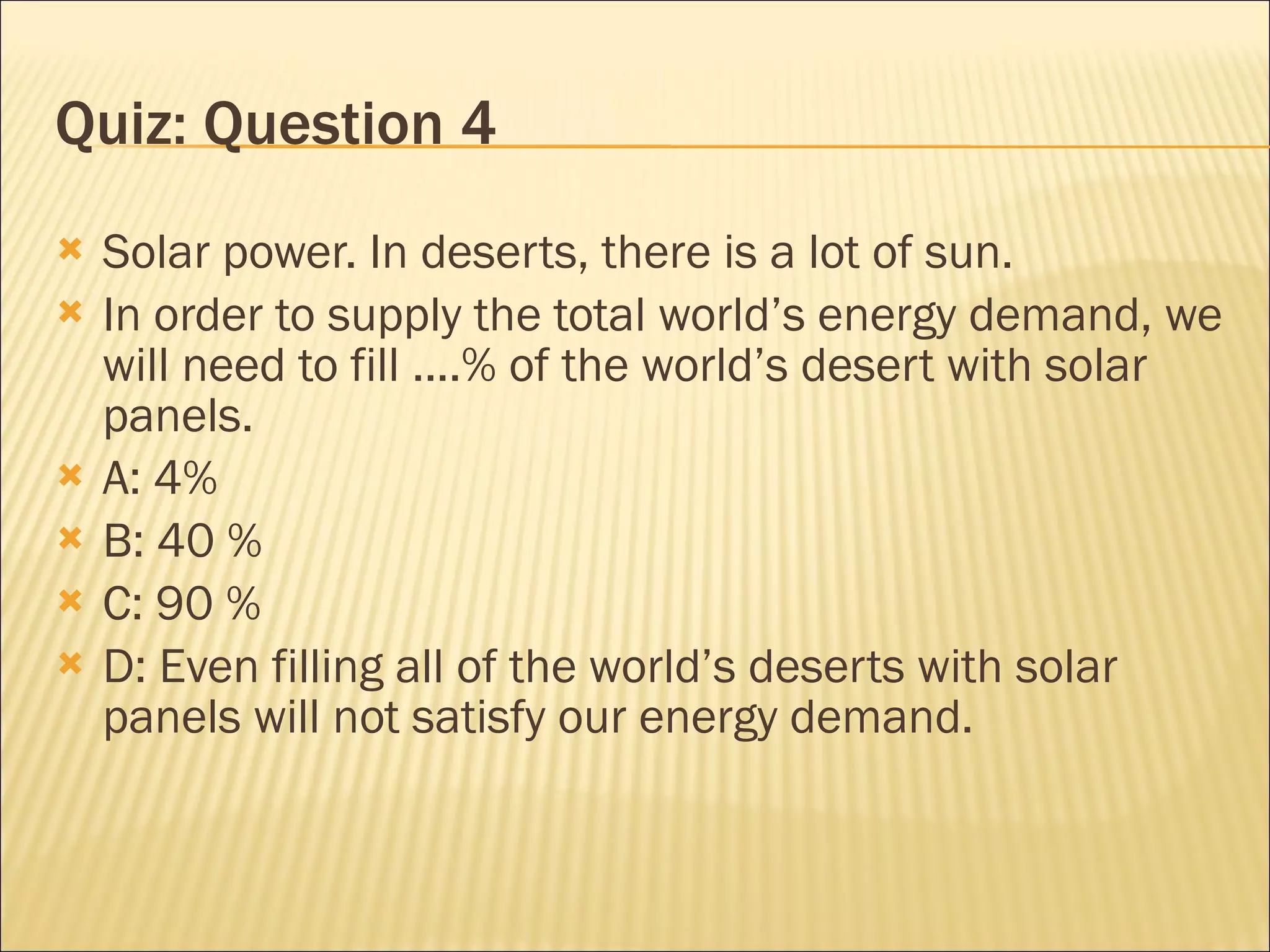 Quiz: Question 4 Solar power. In deserts, there is a lot of sun. In order to supply the total world’s energy demand, we will need to fill ....% of the world’s desert with solar panels. A: 4% B: 40 % C: 90 % D: Even filling all of the world’s deserts with solar panels will not satisfy our energy demand. 