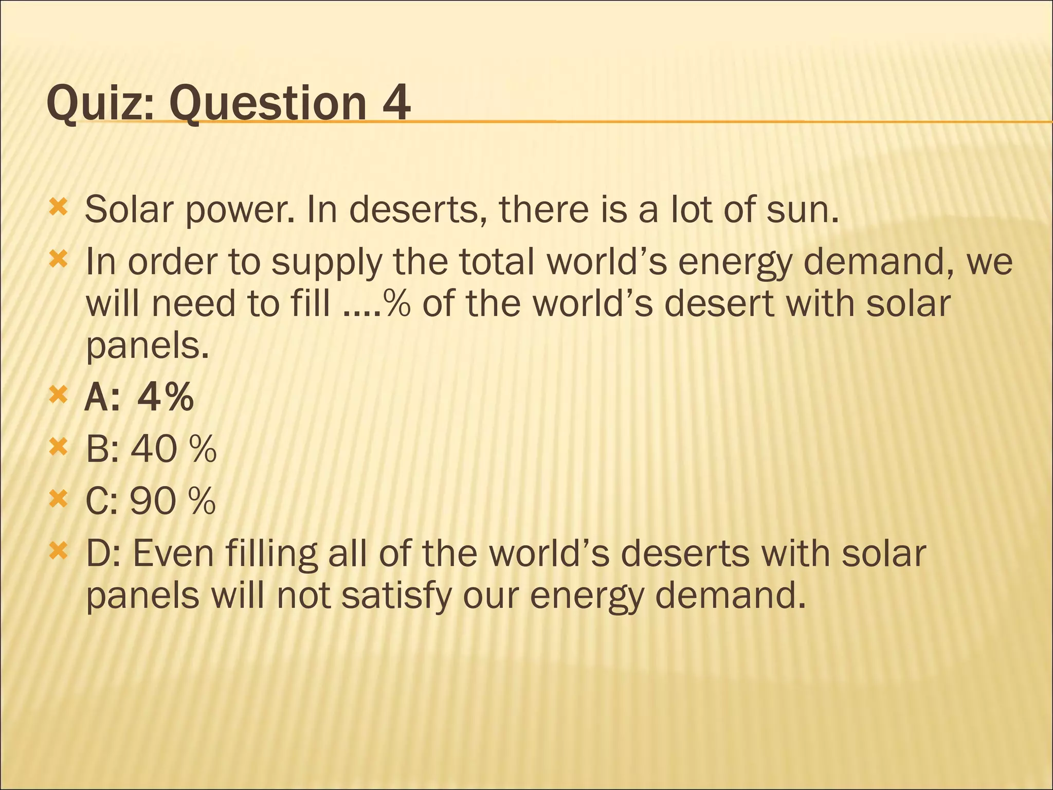 Quiz: Question 4 Solar power. In deserts, there is a lot of sun. In order to supply the total world’s energy demand, we will need to fill ....% of the world’s desert with solar panels. A: 4% B: 40 % C: 90 % D: Even filling all of the world’s deserts with solar panels will not satisfy our energy demand. 