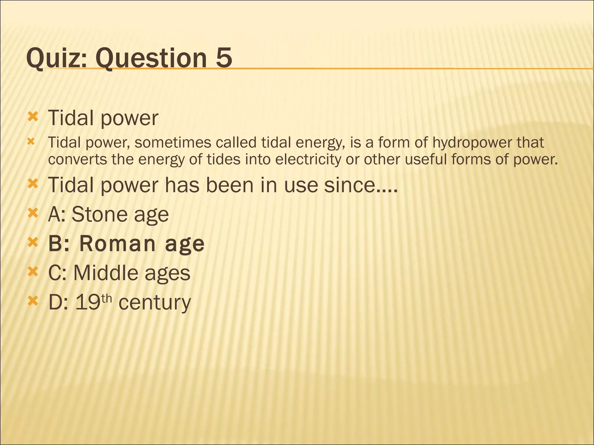 Quiz: Question 5 Tidal power Tidal power, sometimes called tidal energy, is a form of hydropower that converts the energy of tides into electricity or other useful forms of power. Tidal power has been in use since.... A: Stone age B: Roman age C: Middle ages D: 19 th  century 