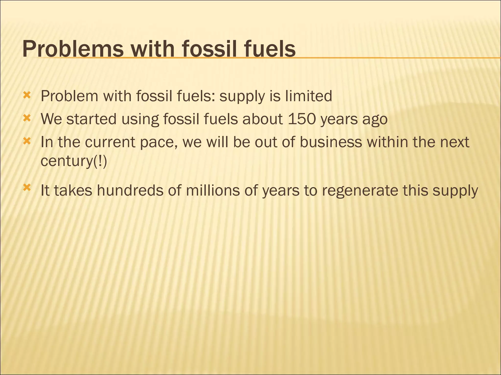 Problems with fossil fuels Problem with fossil fuels: supply is limited We started using fossil fuels about 150 years ago In the current pace, we will be out of business within the next century(!) It takes hundreds of millions of years to regenerate this supply   