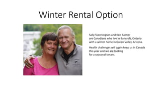 Winter Rental Option
Sally Svenningson and Ken Balmer
are Canadians who live in Bancroft, Ontario
with a winter home in Green Valley, Arizona.
Health challenges will again keep us in Canada
this year and we are looking
for a seasonal tenant.
 