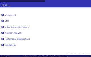 Outline
1 Background
2 SITI
3 Video Complexity Features
4 Accuracy Analysis
5 Performance Optimizations
6 Conclusions
Vignesh V Menon Green Video Complexity Analysis for Efficient Encoding in Adaptive Video Streaming 2
 