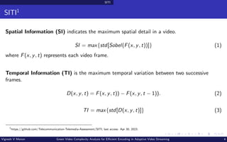 SITI
SITI1
Spatial Information (SI) indicates the maximum spatial detail in a video.
SI = max{std[Sobel(F(x, y, t))]} (1)
where F(x, y, t) represents each video frame.
Temporal Information (TI) is the maximum temporal variation between two successive
frames.
D(x, y, t) = F(x, y, t)) − F(x, y, t − 1)). (2)
TI = max{std[D(x, y, t)]} (3)
1
https://github.com/Telecommunication-Telemedia-Assessment/SITI, last access: Apr 30, 2023.
Vignesh V Menon Green Video Complexity Analysis for Efficient Encoding in Adaptive Video Streaming 4
 