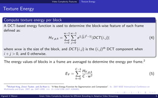 Video Complexity Features Texture Energy
Texture Energy
Compute texture energy per block
A DCT-based energy function is used to determine the block-wise feature of each frame
defined as:
HY ,p,k =
w−1
X
i=0
w−1
X
j=0
e|( ij
wh
)2−1|
|DCT(i, j)| (4)
where wxw is the size of the block, and DCT(i, j) is the (i, j)th DCT component when
i + j > 0, and 0 otherwise.
The energy values of blocks in a frame are averaged to determine the energy per frame.2
EY =
C−1
X
k=0
HY ,p,k
C · w2
(5)
2
Michael King, Zinovi Tauber, and Ze-Nian Li. “A New Energy Function for Segmentation and Compression”. In: 2007 IEEE International Conference on
Multimedia and Expo. 2007, pp. 1647–1650. doi: 10.1109/ICME.2007.4284983.
Vignesh V Menon Green Video Complexity Analysis for Efficient Encoding in Adaptive Video Streaming 5
 