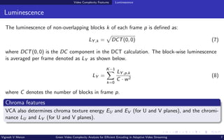 Video Complexity Features Luminescence
Luminescence
The luminescence of non-overlapping blocks k of each frame p is defined as:
LY ,k =
p
DCT(0, 0) (7)
where DCT(0, 0) is the DC component in the DCT calculation. The block-wise luminescence
is averaged per frame denoted as LY as shown below.
LY =
K−1
X
k=0
LY ,p,k
C · w2
(8)
where C denotes the number of blocks in frame p.
Chroma features
VCA also determines chroma texture energy EU and EV (for U and V planes), and the chromi-
nance LU and LV (for U and V planes).
Vignesh V Menon Green Video Complexity Analysis for Efficient Encoding in Adaptive Video Streaming 7
 