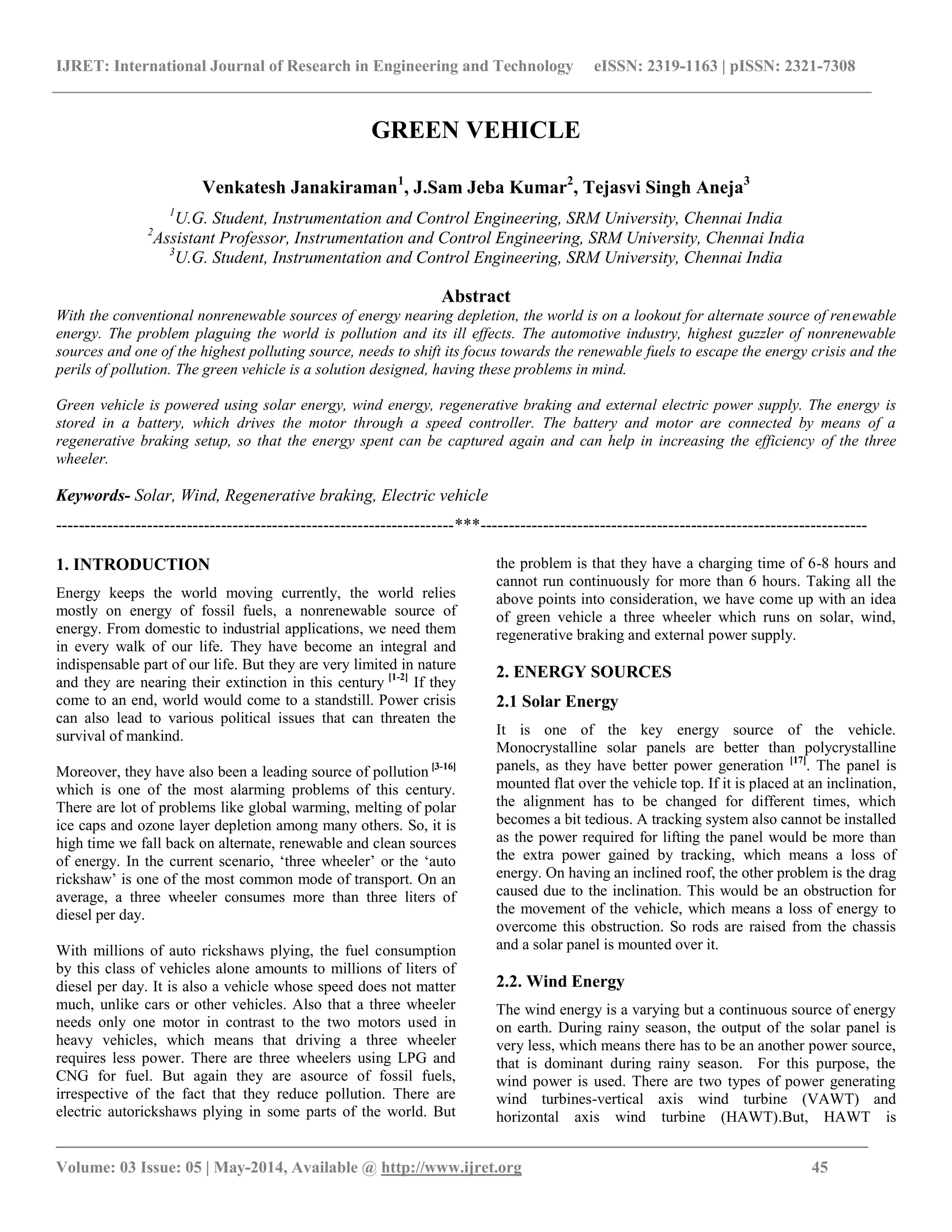 IJRET: International Journal of Research in Engineering and Technology eISSN: 2319-1163 | pISSN: 2321-7308
_______________________________________________________________________________________
Volume: 03 Issue: 05 | May-2014, Available @ http://www.ijret.org 45
GREEN VEHICLE
Venkatesh Janakiraman1
, J.Sam Jeba Kumar2
, Tejasvi Singh Aneja3
1
U.G. Student, Instrumentation and Control Engineering, SRM University, Chennai India
2
Assistant Professor, Instrumentation and Control Engineering, SRM University, Chennai India
3
U.G. Student, Instrumentation and Control Engineering, SRM University, Chennai India
Abstract
With the conventional nonrenewable sources of energy nearing depletion, the world is on a lookout for alternate source of renewable
energy. The problem plaguing the world is pollution and its ill effects. The automotive industry, highest guzzler of nonrenewable
sources and one of the highest polluting source, needs to shift its focus towards the renewable fuels to escape the energy crisis and the
perils of pollution. The green vehicle is a solution designed, having these problems in mind.
Green vehicle is powered using solar energy, wind energy, regenerative braking and external electric power supply. The energy is
stored in a battery, which drives the motor through a speed controller. The battery and motor are connected by means of a
regenerative braking setup, so that the energy spent can be captured again and can help in increasing the efficiency of the three
wheeler.
Keywords- Solar, Wind, Regenerative braking, Electric vehicle
----------------------------------------------------------------------***--------------------------------------------------------------------
1. INTRODUCTION
Energy keeps the world moving currently, the world relies
mostly on energy of fossil fuels, a nonrenewable source of
energy. From domestic to industrial applications, we need them
in every walk of our life. They have become an integral and
indispensable part of our life. But they are very limited in nature
and they are nearing their extinction in this century [1-2]
If they
come to an end, world would come to a standstill. Power crisis
can also lead to various political issues that can threaten the
survival of mankind.
Moreover, they have also been a leading source of pollution [3-16]
which is one of the most alarming problems of this century.
There are lot of problems like global warming, melting of polar
ice caps and ozone layer depletion among many others. So, it is
high time we fall back on alternate, renewable and clean sources
of energy. In the current scenario, ‘three wheeler’ or the ‘auto
rickshaw’ is one of the most common mode of transport. On an
average, a three wheeler consumes more than three liters of
diesel per day.
With millions of auto rickshaws plying, the fuel consumption
by this class of vehicles alone amounts to millions of liters of
diesel per day. It is also a vehicle whose speed does not matter
much, unlike cars or other vehicles. Also that a three wheeler
needs only one motor in contrast to the two motors used in
heavy vehicles, which means that driving a three wheeler
requires less power. There are three wheelers using LPG and
CNG for fuel. But again they are asource of fossil fuels,
irrespective of the fact that they reduce pollution. There are
electric autorickshaws plying in some parts of the world. But
the problem is that they have a charging time of 6-8 hours and
cannot run continuously for more than 6 hours. Taking all the
above points into consideration, we have come up with an idea
of green vehicle a three wheeler which runs on solar, wind,
regenerative braking and external power supply.
2. ENERGY SOURCES
2.1 Solar Energy
It is one of the key energy source of the vehicle.
Monocrystalline solar panels are better than polycrystalline
panels, as they have better power generation [17]
. The panel is
mounted flat over the vehicle top. If it is placed at an inclination,
the alignment has to be changed for different times, which
becomes a bit tedious. A tracking system also cannot be installed
as the power required for lifting the panel would be more than
the extra power gained by tracking, which means a loss of
energy. On having an inclined roof, the other problem is the drag
caused due to the inclination. This would be an obstruction for
the movement of the vehicle, which means a loss of energy to
overcome this obstruction. So rods are raised from the chassis
and a solar panel is mounted over it.
2.2. Wind Energy
The wind energy is a varying but a continuous source of energy
on earth. During rainy season, the output of the solar panel is
very less, which means there has to be an another power source,
that is dominant during rainy season. For this purpose, the
wind power is used. There are two types of power generating
wind turbines-vertical axis wind turbine (VAWT) and
horizontal axis wind turbine (HAWT).But, HAWT is
 