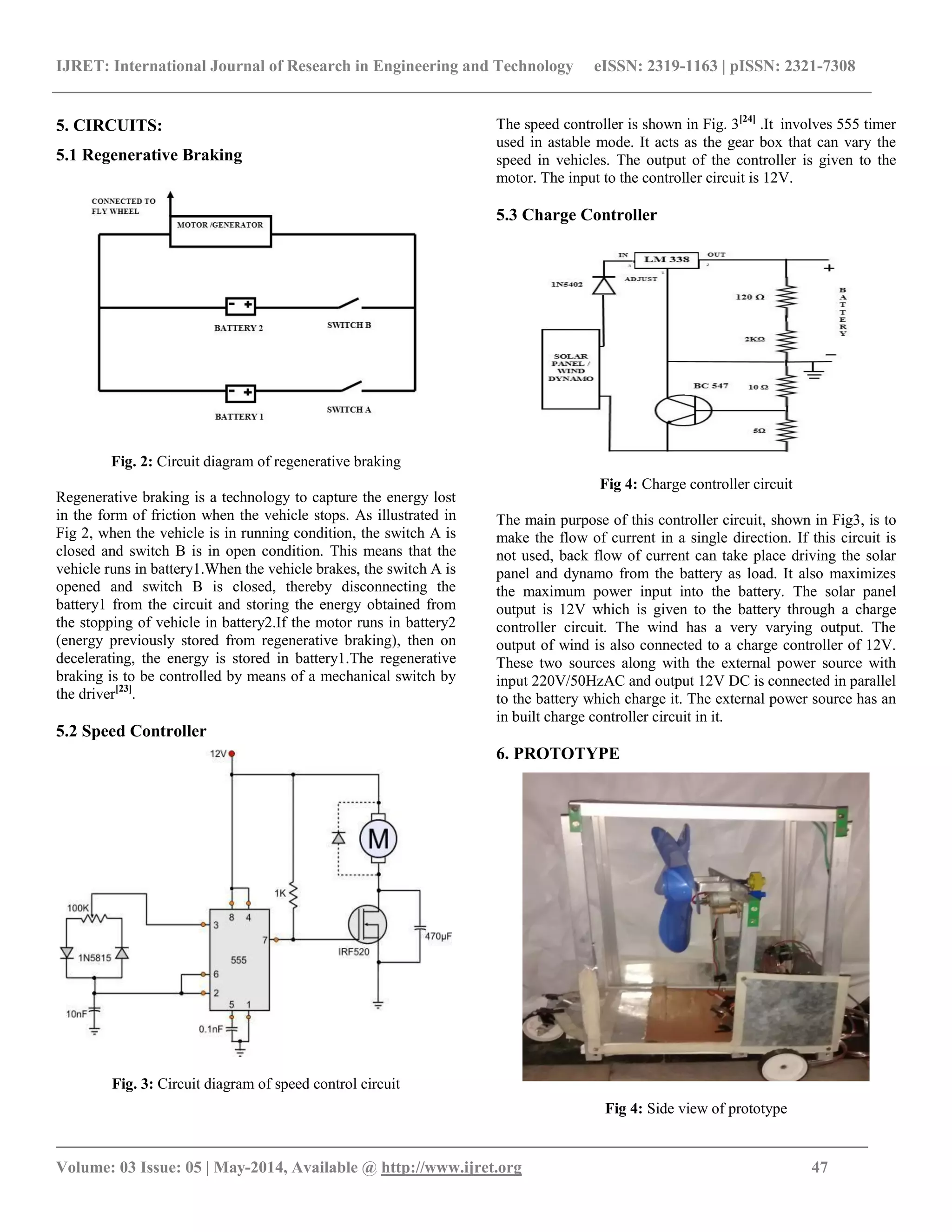 IJRET: International Journal of Research in Engineering and Technology eISSN: 2319-1163 | pISSN: 2321-7308
_______________________________________________________________________________________
Volume: 03 Issue: 05 | May-2014, Available @ http://www.ijret.org 47
5. CIRCUITS:
5.1 Regenerative Braking
Fig. 2: Circuit diagram of regenerative braking
Regenerative braking is a technology to capture the energy lost
in the form of friction when the vehicle stops. As illustrated in
Fig 2, when the vehicle is in running condition, the switch A is
closed and switch B is in open condition. This means that the
vehicle runs in battery1.When the vehicle brakes, the switch A is
opened and switch B is closed, thereby disconnecting the
battery1 from the circuit and storing the energy obtained from
the stopping of vehicle in battery2.If the motor runs in battery2
(energy previously stored from regenerative braking), then on
decelerating, the energy is stored in battery1.The regenerative
braking is to be controlled by means of a mechanical switch by
the driver[23]
.
5.2 Speed Controller
Fig. 3: Circuit diagram of speed control circuit
The speed controller is shown in Fig. 3[24]
.It involves 555 timer
used in astable mode. It acts as the gear box that can vary the
speed in vehicles. The output of the controller is given to the
motor. The input to the controller circuit is 12V.
5.3 Charge Controller
Fig 4: Charge controller circuit
The main purpose of this controller circuit, shown in Fig3, is to
make the flow of current in a single direction. If this circuit is
not used, back flow of current can take place driving the solar
panel and dynamo from the battery as load. It also maximizes
the maximum power input into the battery. The solar panel
output is 12V which is given to the battery through a charge
controller circuit. The wind has a very varying output. The
output of wind is also connected to a charge controller of 12V.
These two sources along with the external power source with
input 220V/50HzAC and output 12V DC is connected in parallel
to the battery which charge it. The external power source has an
in built charge controller circuit in it.
6. PROTOTYPE
Fig 4: Side view of prototype
 