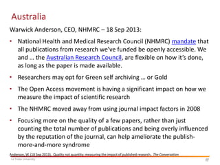 Australia
Warwick Anderson, CEO, NHMRC – 18 Sep 2013:
• National Health and Medical Research Council (NHMRC) mandate that
all publications from research we’ve funded be openly accessible. We
and … the Australian Research Council, are flexible on how it’s done,
as long as the paper is made available.
• Researchers may opt for Green self archiving … or Gold
• The Open Access movement is having a significant impact on how we
measure the impact of scientific research
• The NHMRC moved away from using journal impact factors in 2008
• Focusing more on the quality of a few papers, rather than just
counting the total number of publications and being overly influenced
by the reputation of the journal, can help ameliorate the publishmore-and-more syndrome
Anderson, W. (18 Sep 2013). Quality not quantity: measuring the impact of published research. The Conversation
La Trobe University

10
10

 
