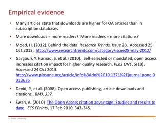 Empirical evidence
• Many articles state that downloads are higher for OA articles than in
subscription databases
• More downloads = more readers? More readers = more citations?
• Moed, H. (2012). Behind the data. Research Trends, Issue 28. Accessed 25
Oct 2013: http://www.researchtrends.com/category/issue28-may-2012/
• Gargouri, Y, Harnad, S. et al. (2010). Self-selected or mandated, open access
increases citation impact for higher quality research. PLoS ONE, 5(10).
Accessed 24 Oct 2013.
http://www.plosone.org/article/info%3Adoi%2F10.1371%2Fjournal.pone.0
013636
• David, P., et al. (2008). Open access publishing, article downloads and
citations.. BMJ, 337.
• Swan, A. (2010) The Open Access citation advantage: Studies and results to
date. ECS EPrints, 17 Feb 2010, 343-345.
La Trobe University

12

 