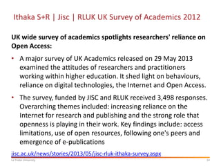 Ithaka S+R | Jisc | RLUK UK Survey of Academics 2012
UK wide survey of academics spotlights researchers' reliance on
Open Access:
• A major survey of UK Academics released on 29 May 2013
examined the attitudes of researchers and practitioners
working within higher education. It shed light on behaviours,
reliance on digital technologies, the Internet and Open Access.
• The survey, funded by JISC and RLUK received 3,498 responses.
Overarching themes included: increasing reliance on the
Internet for research and publishing and the strong role that
openness is playing in their work. Key findings include: access
limitations, use of open resources, following one's peers and
emergence of e-publications
jisc.ac.uk/news/stories/2013/05/jisc-rluk-ithaka-survey.aspx
La Trobe University

14

 