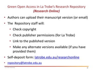 Green Open Access in La Trobe’s Research Repository
(Research Online)

• Authors can upload their manuscript version (or email)
• The Repository staff will:
• Check copyright

• Check publisher permissions (for La Trobe)
• Link to the published version
• Make any alternate versions available (if you have
provided them)
• Self-deposit form: latrobe.edu.au/researchonline
• repository@latrobe.edu.au
La Trobe University

16
16

 