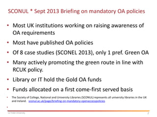 SCONUL * Sept 2013 Briefing on mandatory OA policies

• Most UK institutions working on raising awareness of
OA requirements
• Most have published OA policies

• Of 8 case studies (SCONEL 2013), only 1 pref. Green OA
• Many actively promoting the green route in line with
RCUK policy.

• Library or IT hold the Gold OA funds
• Funds allocated on a first come-first served basis
•

The Society of College, National and University Libraries (SCONUL) represents all university libraries in the UK
and Ireland. sconul.ac.uk/page/briefing-on-mandatory-openaccesspolicies

•
La Trobe University

7
7

 