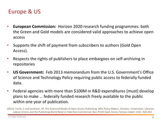 Europe & US
• European Commission: Horizon 2020 research funding programmes: both
the Green and Gold models are considered valid approaches to achieve open
access

• Supports the shift of payment from subscribers to authors (Gold Open
Access).
• Respects the rights of publishers to place embargoes on self-archiving in
repositories
• US Government: Feb 2013 memorandum from the U.S. Government's Office
of Science and Technology Policy requiring public access to federally funded
data.
• Federal agencies with more than $100M in R&D expenditures [must] develop
plans to make … federally funded research freely available to the public
within one year of publication.
(2013) Fuchs, C and Sandoval , M. The Diamond Model of Open Access Publishing: Why Policy Makers, Scholars, Universities, Libraries,
Labour Unions and the Publishing World Need to Take Non-Commercial, Non-Profit Open Access Serious tripleC 13(2): 428-443
La Trobe University

8
8

 
