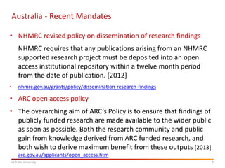 Australia - Recent Mandates
• NHMRC revised policy on dissemination of research findings
NHMRC requires that any publications arising from an NHMRC
supported research project must be deposited into an open
access institutional repository within a twelve month period
from the date of publication. [2012]
•

nhmrc.gov.au/grants/policy/dissemination-research-findings

• ARC open access policy

• The overarching aim of ARC’s Policy is to ensure that findings of
publicly funded research are made available to the wider public
as soon as possible. Both the research community and public
gain from knowledge derived from ARC funded research, and
both wish to derive maximum benefit from these outputs [2013]
arc.gov.au/applicants/open_access.htm
La Trobe University

9

 