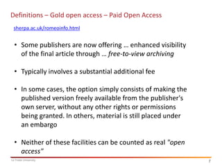 Definitions – Gold open access – Paid Open Access
sherpa.ac.uk/romeoinfo.html

• Some publishers are now offering … enhanced visibility
of the final article through … free-to-view archiving

• Typically involves a substantial additional fee
• In some cases, the option simply consists of making the
published version freely available from the publisher's
own server, without any other rights or permissions
being granted. In others, material is still placed under
an embargo

• Neither of these facilities can be counted as real "open
access"
La Trobe University

3
3

 