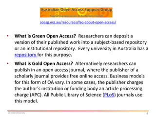 aoasg.org.au/resources/faq-about-open-access/

•

What is Green Open Access? Researchers can deposit a
version of their published work into a subject-based repository
or an institutional repository. Every university in Australia has a
repository for this purpose.

•

What is Gold Open Access? Alternatively researchers can
publish in an open access journal, where the publisher of a
scholarly journal provides free online access. Business models
for this form of OA vary. In some cases, the publisher charges
the author’s institution or funding body an article processing
charge (APC). All Public Library of Science (PLoS) journals use
this model.

La Trobe University

5
5

 