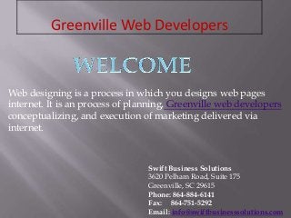 Greenville Web Developers
Swift Business Solutions
3620 Pelham Road, Suite 175
Greenville, SC 29615
Phone: 864-884-6141
Fax: 864-751-5292
Email: info@swiftbusinesssolutions.com
Web designing is a process in which you designs web pages
internet. It is an process of planning, Greenville web developers
conceptualizing, and execution of marketing delivered via
internet.
 