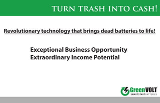 SMART START BATTERIES
TM
turn trash into cash!
Revolutionary technology that brings dead batteries to life!
Exceptional Business Opportunity
Extraordinary Income Potential
 
