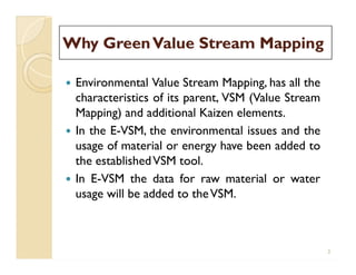 Why GreenValue Stream MappingWhy GreenValue Stream Mapping
 Environmental Value Stream Mapping, has all the
characteristics of its parent, VSM (Value Stream
Mapping) and additional Kaizen elements.
 In the E-VSM, the environmental issues and the
usage of material or energy have been added to
the establishedVSM tool.
 In E-VSM the data for raw material or water
usage will be added to theVSM.
 Environmental Value Stream Mapping, has all the
characteristics of its parent, VSM (Value Stream
Mapping) and additional Kaizen elements.
 In the E-VSM, the environmental issues and the
usage of material or energy have been added to
the establishedVSM tool.
 In E-VSM the data for raw material or water
usage will be added to theVSM.
2
 