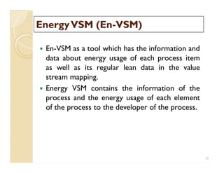 EnergyVSM (EnEnergyVSM (En--VSM)VSM)
 En-VSM as a tool which has the information and
data about energy usage of each process item
as well as its regular lean data in the value
stream mapping.
 Energy VSM contains the information of the
process and the energy usage of each element
of the process to the developer of the process.
 En-VSM as a tool which has the information and
data about energy usage of each process item
as well as its regular lean data in the value
stream mapping.
 Energy VSM contains the information of the
process and the energy usage of each element
of the process to the developer of the process.
25
 