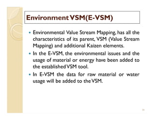 EnvironmentVSM(EEnvironmentVSM(E--VSM)VSM)
 Environmental Value Stream Mapping, has all the
characteristics of its parent, VSM (Value Stream
Mapping) and additional Kaizen elements.
 In the E-VSM, the environmental issues and the
usage of material or energy have been added to
the establishedVSM tool.
 In E-VSM the data for raw material or water
usage will be added to theVSM.
 Environmental Value Stream Mapping, has all the
characteristics of its parent, VSM (Value Stream
Mapping) and additional Kaizen elements.
 In the E-VSM, the environmental issues and the
usage of material or energy have been added to
the establishedVSM tool.
 In E-VSM the data for raw material or water
usage will be added to theVSM.
26
 