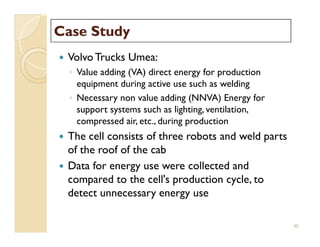 Case StudyCase Study
 VolvoTrucks Umea:
◦ Value adding (VA) direct energy for production
equipment during active use such as welding
◦ Necessary non value adding (NNVA) Energy for
support systems such as lighting, ventilation,
compressed air, etc., during production
 The cell consists of three robots and weld parts
of the roof of the cab
 Data for energy use were collected and
compared to the cell's production cycle, to
detect unnecessary energy use
 VolvoTrucks Umea:
◦ Value adding (VA) direct energy for production
equipment during active use such as welding
◦ Necessary non value adding (NNVA) Energy for
support systems such as lighting, ventilation,
compressed air, etc., during production
 The cell consists of three robots and weld parts
of the roof of the cab
 Data for energy use were collected and
compared to the cell's production cycle, to
detect unnecessary energy use
30
 