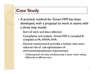 Case StudyCase Study
 A practical method for GreenVSM has been
developed, with a proposal to work in teams with
a three step model
◦ Start of work and data collection
◦ Compilation and analysis- GreenVSM is compiled &
compiled asVA, NNVA, NVA
◦ General conclusions-It provides a holistic view and a
reduced risk of sub-optimization of
environment/production improvement
 Collecting both the data simultaneously is easier rather taking
differently at different time
 A practical method for GreenVSM has been
developed, with a proposal to work in teams with
a three step model
◦ Start of work and data collection
◦ Compilation and analysis- GreenVSM is compiled &
compiled asVA, NNVA, NVA
◦ General conclusions-It provides a holistic view and a
reduced risk of sub-optimization of
environment/production improvement
 Collecting both the data simultaneously is easier rather taking
differently at different time
33
 