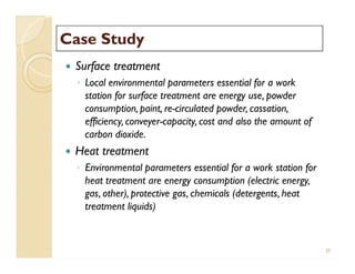 Case StudyCase Study
 Surface treatment
◦ Local environmental parameters essential for a work
station for surface treatment are energy use, powder
consumption, paint, re-circulated powder, cassation,
efficiency, conveyer-capacity, cost and also the amount of
carbon dioxide.
 Heat treatment
◦ Environmental parameters essential for a work station for
heat treatment are energy consumption (electric energy,
gas, other), protective gas, chemicals (detergents, heat
treatment liquids)
 Surface treatment
◦ Local environmental parameters essential for a work
station for surface treatment are energy use, powder
consumption, paint, re-circulated powder, cassation,
efficiency, conveyer-capacity, cost and also the amount of
carbon dioxide.
 Heat treatment
◦ Environmental parameters essential for a work station for
heat treatment are energy consumption (electric energy,
gas, other), protective gas, chemicals (detergents, heat
treatment liquids)
35
 