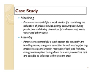 Case StudyCase Study
 Machining
◦ Parameters essential for a work station for machining are
utilization of process liquids, energy consumption during
production and during down-time (stand by-losses), waste
water and other waste
 Assembly
◦ Parameters essential for a work station for assembly are
handling waste, energy consumption in tools and supporting
processes (e.g. pneumatic), reduction of spill and leakage,
energy consumption during down time are parameters that
are possible to influence within a team area.
 Machining
◦ Parameters essential for a work station for machining are
utilization of process liquids, energy consumption during
production and during down-time (stand by-losses), waste
water and other waste
 Assembly
◦ Parameters essential for a work station for assembly are
handling waste, energy consumption in tools and supporting
processes (e.g. pneumatic), reduction of spill and leakage,
energy consumption during down time are parameters that
are possible to influence within a team area.
36
 