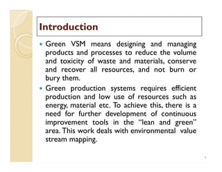 IntroductionIntroduction
 Green VSM means designing and managing
products and processes to reduce the volume
and toxicity of waste and materials, conserve
and recover all resources, and not burn or
bury them.
 Green production systems requires efficient
production and low use of resources such as
energy, material etc. To achieve this, there is a
need for further development of continuous
improvement tools in the “lean and green”
area. This work deals with environmental value
stream mapping.
 Green VSM means designing and managing
products and processes to reduce the volume
and toxicity of waste and materials, conserve
and recover all resources, and not burn or
bury them.
 Green production systems requires efficient
production and low use of resources such as
energy, material etc. To achieve this, there is a
need for further development of continuous
improvement tools in the “lean and green”
area. This work deals with environmental value
stream mapping.
4
 