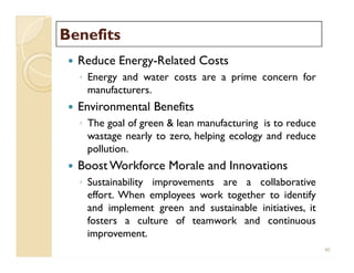 BenefitsBenefits
 Reduce Energy-Related Costs
◦ Energy and water costs are a prime concern for
manufacturers.
 Environmental Benefits
◦ The goal of green & lean manufacturing is to reduce
wastage nearly to zero, helping ecology and reduce
pollution.
 Boost Workforce Morale and Innovations
◦ Sustainability improvements are a collaborative
effort. When employees work together to identify
and implement green and sustainable initiatives, it
fosters a culture of teamwork and continuous
improvement.
 Reduce Energy-Related Costs
◦ Energy and water costs are a prime concern for
manufacturers.
 Environmental Benefits
◦ The goal of green & lean manufacturing is to reduce
wastage nearly to zero, helping ecology and reduce
pollution.
 Boost Workforce Morale and Innovations
◦ Sustainability improvements are a collaborative
effort. When employees work together to identify
and implement green and sustainable initiatives, it
fosters a culture of teamwork and continuous
improvement.
40
 