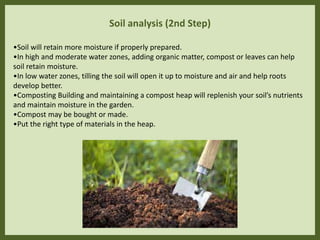 Soil analysis (2nd Step)
•Soil will retain more moisture if properly prepared.
•In high and moderate water zones, adding organic matter, compost or leaves can help
soil retain moisture.
•In low water zones, tilling the soil will open it up to moisture and air and help roots
develop better.
•Composting Building and maintaining a compost heap will replenish your soil’s nutrients
and maintain moisture in the garden.
•Compost may be bought or made.
•Put the right type of materials in the heap.
 