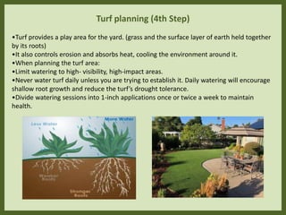 Turf planning (4th Step)
•Turf provides a play area for the yard. (grass and the surface layer of earth held together
by its roots)
•It also controls erosion and absorbs heat, cooling the environment around it.
•When planning the turf area:
•Limit watering to high- visibility, high-impact areas.
•Never water turf daily unless you are trying to establish it. Daily watering will encourage
shallow root growth and reduce the turf’s drought tolerance.
•Divide watering sessions into 1-inch applications once or twice a week to maintain
health.
 