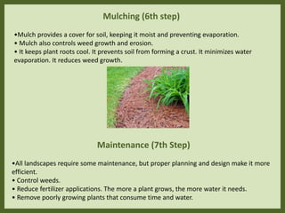 Mulching (6th step)
•Mulch provides a cover for soil, keeping it moist and preventing evaporation.
• Mulch also controls weed growth and erosion.
• It keeps plant roots cool. It prevents soil from forming a crust. It minimizes water
evaporation. It reduces weed growth.
Maintenance (7th Step)
•All landscapes require some maintenance, but proper planning and design make it more
efficient.
• Control weeds.
• Reduce fertilizer applications. The more a plant grows, the more water it needs.
• Remove poorly growing plants that consume time and water.
 